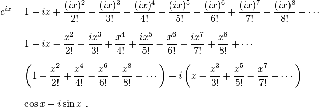 \begin{align}
 e^{ix} &{}= 1 + ix + \frac{(ix)^2}{2!} + \frac{(ix)^3}{3!} + \frac{(ix)^4}{4!} + \frac{(ix)^5}{5!} + \frac{(ix)^6}{6!} + \frac{(ix)^7}{7!} + \frac{(ix)^8}{8!} + \cdots \\[8pt]
        &{}= 1 + ix - \frac{x^2}{2!} - \frac{ix^3}{3!} + \frac{x^4}{4!} + \frac{ix^5}{5!} - \frac{x^6}{6!} - \frac{ix^7}{7!} + \frac{x^8}{8!} + \cdots \\[8pt]
        &{}= \left( 1 - \frac{x^2}{2!} + \frac{x^4}{4!} - \frac{x^6}{6!} + \frac{x^8}{8!} - \cdots \right) + i\left( x - \frac{x^3}{3!} + \frac{x^5}{5!} - \frac{x^7}{7!} + \cdots \right) \\[8pt]
        &{}= \cos x + i\sin x \ .
\end{align}